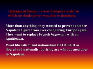 • Balance of Power – a new European order in
which no single power was able to dominate.
More than anything, they wanted to prevent another
Napoleon figure from ever conquering Europe again.
They want to replace French hegemony with an
equilibrium.
Want liberalism and nationalism BLOCKED as
liberal and nationalist uprising are what opened door
to Napoleon.
.
 
