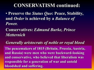 CONSERVATISM continued:
• Preserve the Status Quo: Peace, Stability,
and Order is achieved by a Balance of
Power.
Conservatives: Edmund Burke, Prince
Metternich
Generally aristocrats of noble or royal blood
The peacemakers of 1815 (Britain, Prussia, Austria,
and Russia) were men who were backward-looking
and conservative, who believed that liberalism was
responsible for a generation of war and untold
bloodshed and suffering.
 