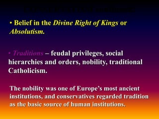 CONSERVATISM continued:
• Belief in the Divine Right of Kings or
Absolutism.
• Traditions – feudal privileges, social
hierarchies and orders, nobility, traditional
Catholicism.
The nobility was one of Europe’s most ancient
institutions, and conservatives regarded tradition
as the basic source of human institutions.
 
