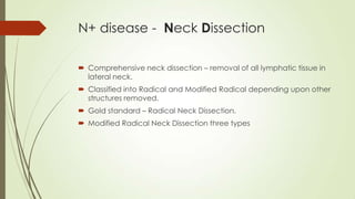N+ disease - Neck Dissection
 Comprehensive neck dissection – removal of all lymphatic tissue in
lateral neck.
 Classified into Radical and Modified Radical depending upon other
structures removed.
 Gold standard – Radical Neck Dissection.
 Modified Radical Neck Dissection three types
 