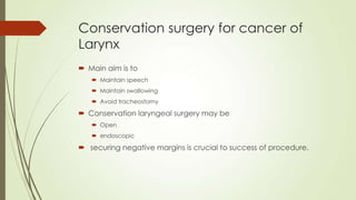 Conservation surgery for cancer of
Larynx
 Main aim is to
 Maintain speech
 Maintain swallowing
 Avoid tracheostomy
 Conservation laryngeal surgery may be
 Open
 endoscopic
 securing negative margins is crucial to success of procedure.
 