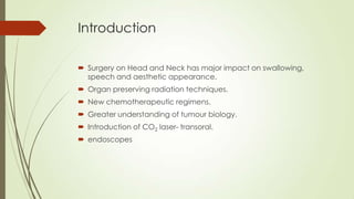 Introduction
 Surgery on Head and Neck has major impact on swallowing,
speech and aesthetic appearance.
 Organ preserving radiation techniques.
 New chemotherapeutic regimens.
 Greater understanding of tumour biology.
 Introduction of CO2 laser- transoral.
 endoscopes
 
