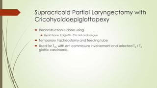 Supracricoid Partial Laryngectomy with
Cricohyoidoepiglottopexy
 Reconstruction is done using
 Hyoid bone, Epiglottis, Cricoid and tongue
 Temporary tracheostomy and feeding tube
 Used for T1b with ant commissure involvement and selected T2 / T3
glottic carcinoma.
 