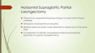 Horizontal Supraglottic Partial
Laryngectomy
 Closure is by approximating base tongue to lower half of thyoid
cartilage
 Temporary tracheostomy is required.
 Bilateral selective lymph node dissection is carried out at the same
time
 It is important to identify and preserve internal and external
branches of superior laryngeal nerve
 