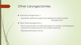 Other Laryngectomies
 Subtotal Laryngectomy =
supralottic partial laryngectomy+ipsilateral vertical partial
laryngectomy
 Near Total Laryngectomy =
this is a technically complex procedure to create a physiological
voice shunt based around one mobile arytenoid.
Requires permanent stoma
 
