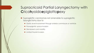 Supracricoid Partial Laryngectomy with
Cricohyoidoepiglottopexy
 Supraglottic carcinomas not amenable to supraglottic
laryngectomy due to
 Glottic level involvement through anterior commissure or ventricle
 Pre-epiglottic space invasion
 Decreased cord mobility
 Limited thyroid invasion
 