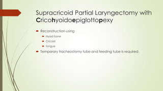 Supracricoid Partial Laryngectomy with
Cricohyoidoepiglottopexy
 Reconstruction using
 Hyoid bone
 Cricoid
 tongue
 Temporary tracheostomy tube and feeding tube is required.
 