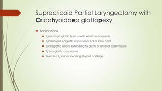 Supracricoid Partial Laryngectomy with
Cricohyoidoepiglottopexy
 Indications
 T1 and supraglottic lesions with ventricle extension
 T2 infrahyoid epiglottis or posterior 1/3 of false cord
 Supraglottic lesions extending to glottis or anterior commissure
 T3 transglottic carcinoma
 Selective t4 lesions invading thyroid cartilage
 