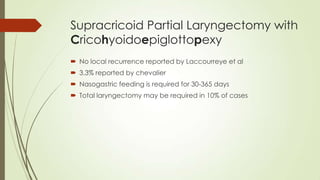 Supracricoid Partial Laryngectomy with
Cricohyoidoepiglottopexy
 No local recurrence reported by Laccourreye et al
 3.3% reported by chevalier
 Nasogastric feeding is required for 30-365 days
 Total laryngectomy may be required in 10% of cases
 