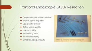 Transoral Endoscopic LASER Resection
 Outpatient procedure possible
 Shorter operating time
 Less overtreatment
 Better voice quality
 Low morbidity
 No feeding tube
 No tracheostomy
 Similar oncologic results
 