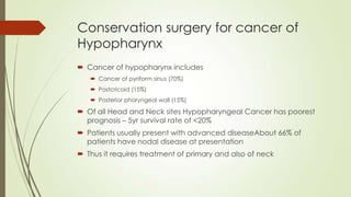 Conservation surgery for cancer of
Hypopharynx
 Cancer of hypopharynx includes
 Cancer of pyriform sinus (70%)
 Postcricoid (15%)
 Posterior pharyngeal wall (15%)
 Of all Head and Neck sites Hypopharyngeal Cancer has poorest
prognosis – 5yr survival rate of <20%
 Patients usually present with advanced diseaseAbout 66% of
patients have nodal disease at presentation
 Thus it requires treatment of primary and also of neck
 