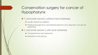 Conservation surgery for cancer of
Hypopharynx
 T1 and small volume T2 without neck metastasis
 Usually treated by radiation
 Partial pharyngectomy and bilateral selective neck dissection can also be
performed
 T1 and small volume T2 with neck metastasis
 Comprehensive neck dissection
 Radiation to the primary
 