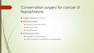 Conservation surgery for cancer of
Hypopharynx
 Large volume T2 / T3 / T4
 Radical surgery
 Excision of primary tumour
 Reconstruction
 Radiotherapy
 Endoscopic laser
 Excellent functional results
 With synchronous or separate neck dissection
 