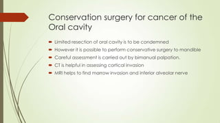 Conservation surgery for cancer of the
Oral cavity
 Limited resection of oral cavity is to be condemned
 However it is possible to perform conservative surgery to mandible
 Careful assessment is carried out by bimanual palpation.
 CT is helpful in assessing cortical invasion
 MRI helps to find marrow invasion and inferior alveolar nerve
 