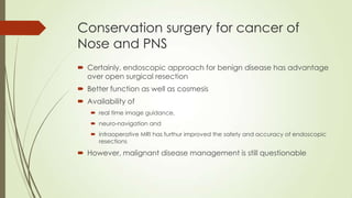 Conservation surgery for cancer of
Nose and PNS
 Certainly, endoscopic approach for benign disease has advantage
over open surgical resection
 Better function as well as cosmesis
 Availability of
 real time image guidance,
 neuro-navigation and
 intraoperative MRI has furthur improved the safety and accuracy of endoscopic
resections
 However, malignant disease management is still questionable
 