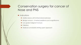 Conservation surgery for cancer of
Nose and PNS
 Indications
 Midline lesions with limited lateral extension
 Benign tumours – inverted papilloma and angiofibroma
 Low grade malignant tumours
 Palliation
 Medical comorbidity limiting open approach
 