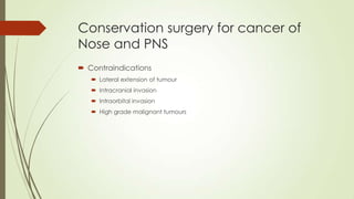 Conservation surgery for cancer of
Nose and PNS
 Contraindications
 Lateral extension of tumour
 Intracranial invasion
 Intraorbital invasion
 High grade malignant tumours
 