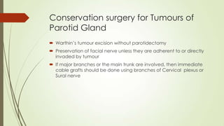 Conservation surgery for Tumours of
Parotid Gland
 Warthin’s tumour excision without parotidectomy
 Preservation of facial nerve unless they are adherent to or directly
invaded by tumour
 If major branches or the main trunk are involved, then immediate
cable grafts should be done using branches of Cervical plexus or
Sural nerve
 