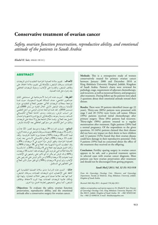 Conservative treatment of ovarian cancer
Safety, ovarian function preservation, reproductive ability, and emotional
attitude of the patients in Saudi Arabia
Khalid H. Sait, MBchB, FRCS(C).
913
ABSTRACT
2000
2010
3
22 39
80% 31
52% 20
39% 15
8% 3
98% 38
20% 8
10
44%
52% 12
39% 9
Objectives: To evaluate the safety, ovarian function
preservation, reproductive ability, and the emotional
attitude after a conservative surgery for ovarian cancer.
Methods: This is a retrospective study of women
conservatively treated for primary ovarian cancer
between January 2000 and December 2010 at
King Abdulaziz University Hospital, Jeddah, Kingdom
of Saudi Arabia. Patient’s charts were reviewed for
pathology, stage, requirement of adjuvant chemotherapy,
and recurrent, as well as menstrual history, and pregnancy
after treatment. During follow up the patients were asked
3 questions about their emotional attitude toward their
disease.
Results: There were 39 patients identiﬁed (mean age 22
years). Thirty-one (80%) patients were presented with
stage I and 20 (52%) were Germ cell tumor. Fifteen
(39%) patients received initial chemotherapy after
primary surgery. Three (8%) patients had recurrent.
Thirty-eight (98%) patients retuned to a regular
menstruation after treatment. Eight patients (20%) had
a normal pregnancy. Of the respondents to the given
questions, 10 (44%) patients claimed that their disease
did not have any impact on their desire to have children
and 12 patients (52%) feared that their ovarian disease
could have damage in their reproductive potential. Only
9 patients (39%) had no concerned about the eﬀect of
the treatment they received on the oﬀspring.
Conclusion: Fertility sparing surgery in ovarian cancer
appears to be safe, and a practical treatment option
in selected cases with ovarian cancer diagnosis. Most
patients can have ovarian preservation after treatment
and should not be discouraged from getting pregnant.
Saudi Med J 2011; Vol. 32 (9): 913-918
From the Gynecology Oncology Unit, Obstetrics and Gynecology
Department, Faculty of Medicine, King Abdulaziz University, Jeddah,
Kingdom of Saudi Arabia.
Received 18th May 2011. Accepted 17th July 2011.
Address correspondence and reprint request to: Dr. Khalid H. Sait, Director
of Gynecology Oncology Unit, King Abdulaziz University Hospital, PO
Box 80215, Jeddah, Kingdom of Saudi Arabia. Tel. +966 505693160.
Fax. +966 (2) 6408316. E-mail: khalidsait@yahoo.com
 