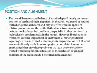 POSITION AND ALIGNMENT
 The overall harmony and balance of a smile depend largely on proper
  position of teeth and their alignment in the arch. Malposed or rotated
  teeth disrupt the arch form and may interfere with the apparent
  relative proportions of the teeth. Orthodontic treatment of such
  defects should always be considered, especially if other positional or
  malocclusion problems exist in the mouth. However, if orthodontic
  treatment is either impractical or unaffordable, minor positional
  defects often can be treated with composite augmentation or full facial
  veneers indirectly made from composite or porcelain. It must be
  emphasized that only those problems that can be conservatively
  treated without significant alteration of the occlusion or gingival
  contours of the teeth should be treated in this manner.
 