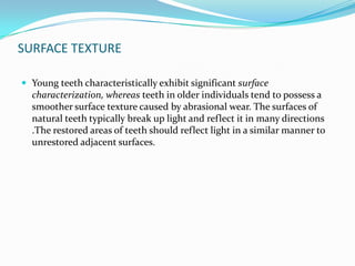 SURFACE TEXTURE

 Young teeth characteristically exhibit significant surface
  characterization, whereas teeth in older individuals tend to possess a
  smoother surface texture caused by abrasional wear. The surfaces of
  natural teeth typically break up light and reflect it in many directions
  .The restored areas of teeth should reflect light in a similar manner to
  unrestored adjacent surfaces.
 
