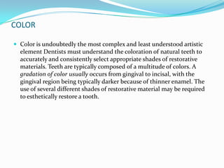 COLOR

 Color is undoubtedly the most complex and least understood artistic
  element Dentists must understand the coloration of natural teeth to
  accurately and consistently select appropriate shades of restorative
  materials. Teeth are typically composed of a multitude of colors. A
  gradation of color usually occurs from gingival to incisal, with the
  gingival region being typically darker because of thinner enamel. The
  use of several different shades of restorative material may be required
  to esthetically restore a tooth.
 