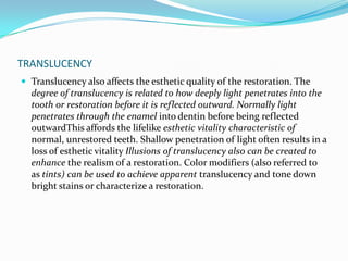 TRANSLUCENCY
 Translucency also affects the esthetic quality of the restoration. The
  degree of translucency is related to how deeply light penetrates into the
  tooth or restoration before it is reflected outward. Normally light
  penetrates through the enamel into dentin before being reflected
  outwardThis affords the lifelike esthetic vitality characteristic of
  normal, unrestored teeth. Shallow penetration of light often results in a
  loss of esthetic vitality Illusions of translucency also can be created to
  enhance the realism of a restoration. Color modifiers (also referred to
  as tints) can be used to achieve apparent translucency and tone down
  bright stains or characterize a restoration.
 