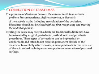  CORRECTION OF DIASTEMAS
The presence of diastemas between the anterior teeth is an esthetic
  problem for some patients. Before treatment, a diagnosis
  of the cause is made, including an evaluation of the occlusion.
  Diastemas should not be closed without first recognizing and treating
  the underlying cause.
Treating the cause may correct a diastema Traditionally diastemas have
  been treated by surgical, periodontal, orthodontic, and prosthetic
  procedures. These types of corrections can be impractical or
  unaffordable and often do not result in permanent closure of the
  diastema. In carefully selected cases, a more practical alternative is use
  of the acid etched technique and composite augmentation of proximal
  surfaces.
 