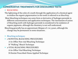 CONSERVATIVE TREATMENTS FOR DISCOLORED TEETH
  BLEACHING
 The lightening of the color of a tooth through the application of a chemical agent
    to oxidize the organic pigmentation in the tooth is referred to as bleaching .
 Most bleaching techniques use some form or derivative of hydrogen peroxide in
    different concentrations and application techniques. The mechanism of action
    of bleaching teeth with hydrogen peroxide is considered to be oxidation of
    organic pigments, although the chemistry is not well understood.
 Bleaching generally has an approximate lifespan of 1 to 3 years, although the
    change may be permanent in some situations .

  Bleaching techniques
  1-NONVITAL BLEACHING PROCEDURES
     A-In-Office Non vital Bleaching Technique
     B-"Walking" Bleach Technique
  2-VITAL BLEACHING PROCEDURES
     A-In-Office Vital Bleaching Technique
     B-Dentist Prescribed-Home Applied Technique
 