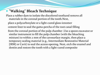  "Walking" Bleach Technique
Place a rubber dam to isolate the discolored toothand remove all
   materials in the coronal portion of the tooth.Next,
  place a polycarboxylate or a light-cured glass-ionomer
 cement liner to seal the gutta-percha of the root canal filling
  from the coronal portion of the pulp chamber .Use a spoon excavator or
   similar instrument to fill the pulp chamber (with the bleaching
   mixture) to within 2 mm of the cavosurface margin, then place a
   temporary sealing material (e.g., Intermediate Restorative Material
   [IRM] or Cavit) to seal the access opening. Next, etch the enamel and
   dentin and restore the tooth with a light-cured composite
 