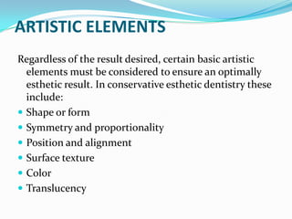 ARTISTIC ELEMENTS
Regardless of the result desired, certain basic artistic
  elements must be considered to ensure an optimally
  esthetic result. In conservative esthetic dentistry these
  include:
 Shape or form
 Symmetry and proportionality
 Position and alignment
 Surface texture
 Color
 Translucency
 