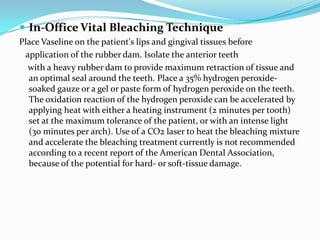  In-Office Vital Bleaching Technique
Place Vaseline on the patient's lips and gingival tissues before
 application of the rubber dam. Isolate the anterior teeth
  with a heavy rubber dam to provide maximum retraction of tissue and
  an optimal seal around the teeth. Place a 35% hydrogen peroxide-
  soaked gauze or a gel or paste form of hydrogen peroxide on the teeth.
  The oxidation reaction of the hydrogen peroxide can be accelerated by
  applying heat with either a heating instrument (2 minutes per tooth)
  set at the maximum tolerance of the patient, or with an intense light
  (30 minutes per arch). Use of a CO2 laser to heat the bleaching mixture
  and accelerate the bleaching treatment currently is not recommended
  according to a recent report of the American Dental Association,
  because of the potential for hard- or soft-tissue damage.
 