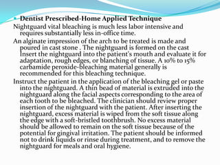  Dentist Prescribed-Home Applied Technique
Nightguard vital bleaching is much less labor intensive and
  requires substantially less in-office time.
An alginate impression of the arch to be treated is made and
  poured in cast stone . The nightguard is formed on the cast
  Insert the nightguard into the patient's mouth and evaluate it for
  adaptation, rough edges, or blanching of tissue. A 10% to 15%
  carbamide peroxide-bleaching material generally is
  recommended for this bleaching technique.
Instruct the patient in the application of the bleaching gel or paste
  into the nightguard. A thin bead of material is extruded into the
  nightguard along the facial aspects corresponding to the area of
  each tooth to be bleached. The clinician should review proper
  insertion of the nightguard with the patient. After inserting the
  nightguard, excess material is wiped from the soft tissue along
  the edge with a soft-bristled toothbrush. No excess material
  should be allowed to remain on the soft tissue because of the
  potential for gingival irritation. The patient should be informed
  not to drink liquids or rinse during treatment, and to remove the
  nightguard for meals and oral hygiene.
 