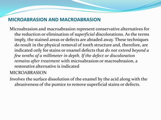 MICROABRASION AND MACROABRASION
Microabrasion and macroabrasion represent conservative alternatives for
  the reduction or elimination of superficial discolorations. As the terms
  imply, the stained areas or defects are abraded away. These techniques
  do result in the physical removal of tooth structure and, therefore, are
  indicated only for stains or enamel defects that do not extend beyond a
  few tenths of a millimeter in depth. If the defect or discoloration
  remains after treatment with microabrasion or macroabrasion, a
  restorative alternative is indicated
MICROABRASION
Involves the surface dissolution of the enamel by the acid along with the
  abrasiveness of the pumice to remove superficial stains or defects.
 