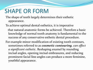 SHAPE OR FORM
The shape of teeth largely determines their esthetic
  appearance.
To achieve optimal dental esthetics, it is imperative
 that natural anatomic forms be achieved. Therefore a basic
  knowledge of normal tooth anatomy is fundamental to the
  success of any conservative esthetic dental procedure.
For example minor modification of existing tooth contours,
  sometimes referred to as cosmetic contouring, can effect
  a significant esthetic. Reshaping enamel by rounding
  incisal angles, opening incisal embrasures, and reducing
  prominent facial line angles can produce a more feminine,
  youthful appearance.
 