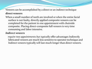 Veneers can be accomplished by a direct or an indirect technique
direct veneers
When a small number of teeth are involved or when the entire facial
  surface is not faulty, directly applied composite veneers can be
  completed for the patient in one appointment with chairside
  composite. Placing direct-composite full veneers is very time
  consuming and labor intensive.
Indirect veneers
  require two appointments but typically offer advantages Indirectly
  fabricated veneers are much less sensitive to operator technique and
  Indirect veneers typically will last much longer than direct veneers.
 