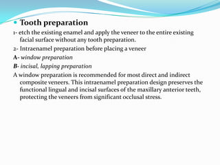  Tooth preparation
1- etch the existing enamel and apply the veneer to the entire existing
   facial surface without any tooth preparation.
2- Intraenamel preparation before placing a veneer
A- window preparation
B- incisal, lapping preparation
A window preparation is recommended for most direct and indirect
   composite veneers. This intraenamel preparation design preserves the
   functional lingual and incisal surfaces of the maxillary anterior teeth,
   protecting the veneers from significant occlusal stress.
 