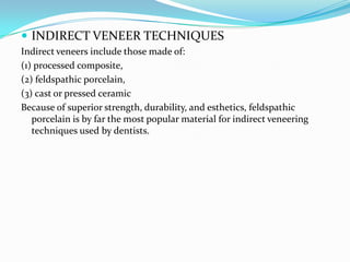  INDIRECT VENEER TECHNIQUES
Indirect veneers include those made of:
(1) processed composite,
(2) feldspathic porcelain,
(3) cast or pressed ceramic
Because of superior strength, durability, and esthetics, feldspathic
   porcelain is by far the most popular material for indirect veneering
   techniques used by dentists.
 