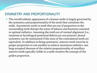 SYMMETRY AND PROPORTIONALITY
 The overall esthetic appearance of a human smile is largely governed by
  the symmetry and proportionality of the teeth that constitute the
  smile. Asymmetric teeth or teeth that are out of proportion to the
  surrounding teeth disrupt the sense of balance and harmony essential
  or optimal esthetics. Assuming the teeth are of normal alignment (i.e.,
  rotations or faciolingual positional defects are not present), dental
  symmetry can be maintained if the sizes of the contralateral teeth are
  equivalent. In addition to being symmetric, anterior teeth must be in
  proper proportion to one another to achieve maximum esthetics. one
  long-accepted theorem of the relative proportionality of maxillary
  anterior teeth typically visible in a smile involves the concept of the
  golden proportion .
 
