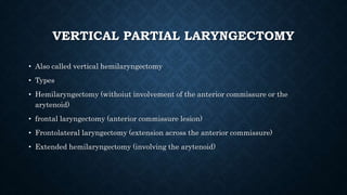 VERTICAL PARTIAL LARYNGECTOMY
• Also called vertical hemilaryngectomy
• Types
• Hemilaryngectomy (withoiut involvement of the anterior commissure or the
arytenoid)
• frontal laryngectomy (anterior commissure lesion)
• Frontolateral laryngectomy (extension across the anterior commissure)
• Extended hemilaryngectomy (involving the arytenoid)
 