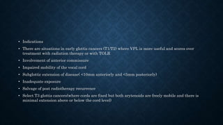 • Indications
• There are situations in early glottis cancers (T1/T2) where VPL is more useful and scores over
treatment with radiation therapy or with TOLR
• Involvement of anterior commissure
• Impaired mobility of the vocal cord
• Subglottic extension of disease( <10mm anteriorly and <5mm posteriorly)
• Inadequate exposure
• Salvage of post radiotherapy recurrence
• Select T3 glottis cancers(where cords are fixed but both arytenoids are freely mobile and there is
minimal extension above or below the cord level)
 