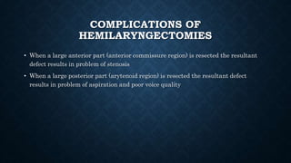 COMPLICATIONS OF
HEMILARYNGECTOMIES
• When a large anterior part (anterior commissure region) is resected the resultant
defect results in problem of stenosis
• When a large posterior part (arytenoid region) is resected the resultant defect
results in problem of aspiration and poor voice quality
 