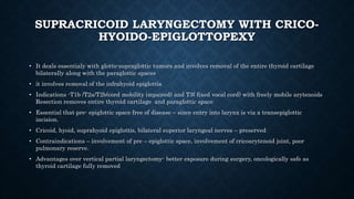 SUPRACRICOID LARYNGECTOMY WITH CRICO-
HYOIDO-EPIGLOTTOPEXY
• It deals essentialy with glotto-supraglottic tumors and involves removal of the entire thyroid cartilage
bilaterally along with the paraglottic spaces
• it involves removal of the infrahyoid epiglottis
• Indications -T1b /T2a/T2b(cord mobility impaired) and T3( fixed vocal cord) with freely mobile arytenoids
Resection removes entire thyroid cartilage and paraglottic space
• Essential that pre- epiglottic space free of disease – since entry into larynx is via a transepiglottic
incision.
• Cricoid, hyoid, suprahyoid epiglottis, bilateral superior laryngeal nerves – preserved
• Contraindications – involvement of pre – epiglottic space, involvement of cricoarytenoid joint, poor
pulmonary reserve.
• Advantages over vertical partial laryngectomy- better exposure during surgery, oncologically safe as
thyroid cartilage fully removed
 