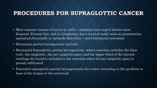 PROCEDURES FOR SUPRAGLOTTIC CANCER
• Most common tumors of larynx in india – marginal zone region lesions most
frequent. Present late, rich in lymphatics, have cervical nodal mets at presentation,
spread preferentially in upwards direcrtion – need horizontal resections
• Horizontal partial laryngectomy includes
• Horizontal Supraglottic partial laryngectomy- where resection includes the false
cord , the epiglottis , the pre epiglottic space and the upper third of the thyroid
cartilage the hyoid is included in the resection when the pre epiglottic space is
grossly infiltrated
• Extended supraglottic partial laryngectomies for tumor extending to the pyriform or
base of the tongue or the arytenoid
 