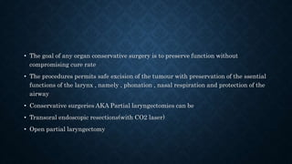 • The goal of any organ conservative surgery is to preserve function without
compromising cure rate
• The procedures permits safe excision of the tumour with preservation of the ssential
functions of the larynx , namely , phonation , nasal respiration and protection of the
airway
• Conservative surgeries AKA Partial laryngectomies can be
• Transoral endoscopic resections(with CO2 laser)
• Open partial laryngectomy
 