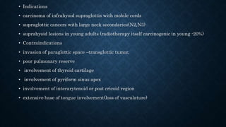 • Indications
• carcinoma of infrahyoid supraglottis with mobile cords
• supraglottic cancers with large neck secondaries(N2,N3)
• suprahyoid lesions in young adults (radiotherapy itself carcinogenic in young -20%)
• Contraindications
• invasion of paraglottic space –transglottic tumor,
• poor pulmonary reserve
• involvement of thyroid cartilage
• involvement of pyriform sinus apex
• involvement of interarytenoid or post cricoid region
• extensive base of tongue involvement(loss of vasculature)
 
