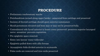 PROCEDURE
• Preliminary tracheostomy maybe.
• Perichondrium incised along upper border –separated from cartilage and preserved
• Incision of thyroid cartilage should spare anterior commissure
• Hyoid periosteum elevated and bone may or may not be preserved fully.
• Contralateral side hyoid anterior to lesser cornu preserved- preserves superior laryngeal
nerve- sensation- prevents aspiration.
• Pre epiglottic space resected.
• Entry into larynx- trans-vallecular
• Epiglottis pulled down with allis forceps
• Aryepiglottic folds divided anterior to arytenoids
• False cords are removed and true cords preserved
 