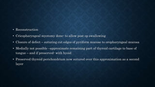 • Reconstruction
• Cricopharyngeal myotomy done- to allow post op swallowing
• Closure of defect – suturing cut edges of pyriform mucose to oropharyngeal mucosa
• Medially not possible –approximate remaining part of thyroid cartilage to base of
tongue – and if preserved- with hyoid
• Preserved thyroid perichondrium now sutured over this approximation as a second
layer
 