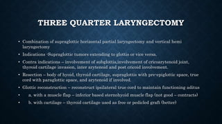 THREE QUARTER LARYNGECTOMY
• Combination of supraglottic horizontal partial laryngectomy and vertical hemi
laryngectomy
• Indications -Supraglottic tumors extending to glottis or vice versa.
• Contra indications – involvement of subglottis,involvement of cricoarytenoid joint,
thyroid cartilage invasion, inter arytenoid and post cricoid involvement.
• Resection – body of hyoid, thyroid cartilage, supraglottis with pre-epiglottic space, true
cord with paraglottic space, and arytenoid if involved.
• Glottic reconstruction – reconstruct ipsilateral true cord to maintain functioning aditus
• a. with a muscle flap – inferior based sternohyoid muscle flap (not good – contracts)
• b. with cartilage – thyroid cartilage used as free or pedicled graft (better)
 