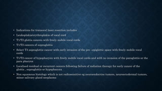 • Indications for transoral laser resection includes
• Leukoplakia/erythroplakia of vocal cord
• T1/T2 glottis cancers with freely mobile vocal cords
• T1/T2 cancers of supraglottis
• Select T3 supraglottic cancer with early invasion of the pre –epiglottic space with freely mobile vocal
cords
• T1/T2 cancer of hypopharynx with freely mobile vocal cords and with no invasion of the paraglottis or the
para pharynx
• Localised residual or recurrent cancers following failure of radiation therapy for early cancer of the
glottis , supraglottis or hypopharynx
• Non squamous histology which is not radiosensitive eg neuroendocrine tumors, neuroectodermal tumors,
minor salivary gland neoplasms
 